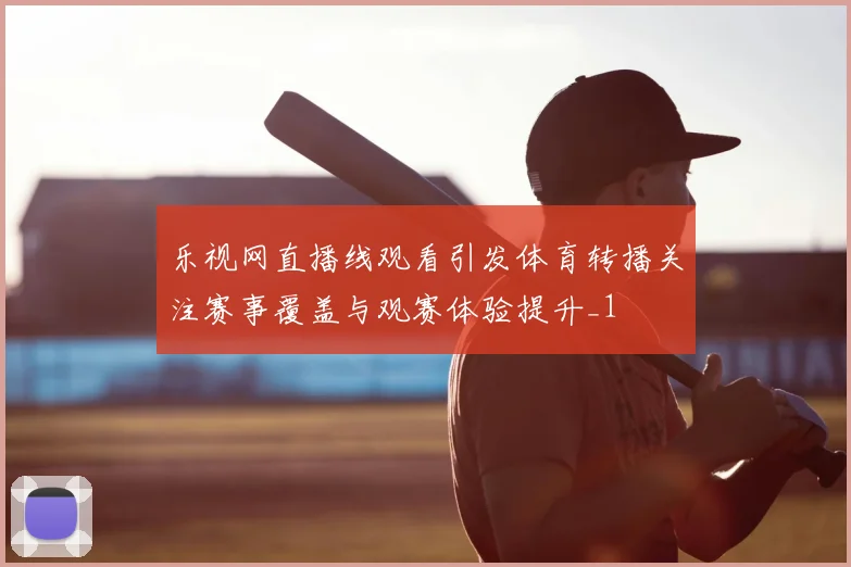 乐视网直播线观看引发体育转播关注赛事覆盖与观赛体验提升_1