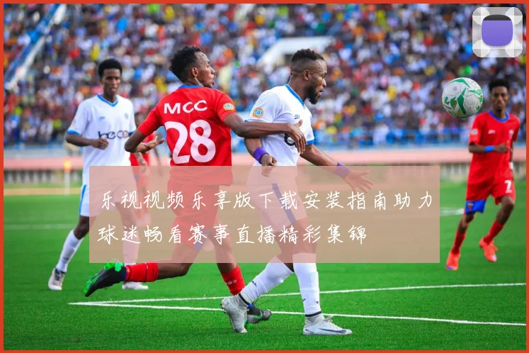 乐视视频乐享版下载安装指南助力球迷畅看赛事直播精彩集锦