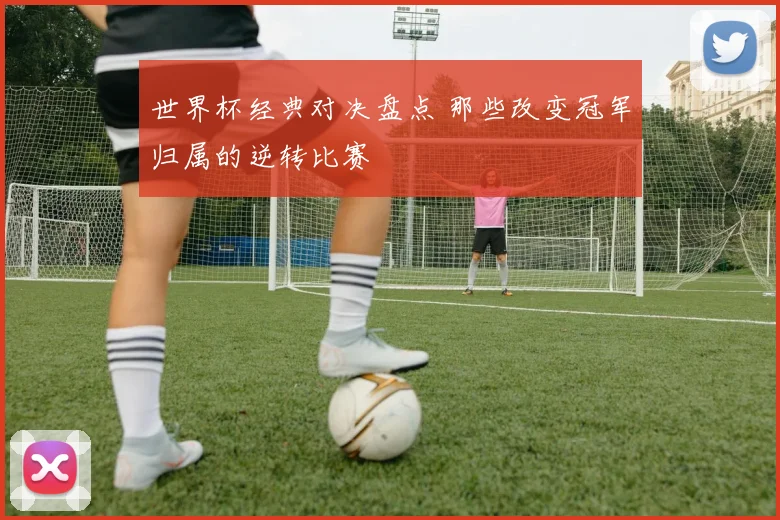 世界杯经典对决盘点 那些改变冠军归属的逆转比赛