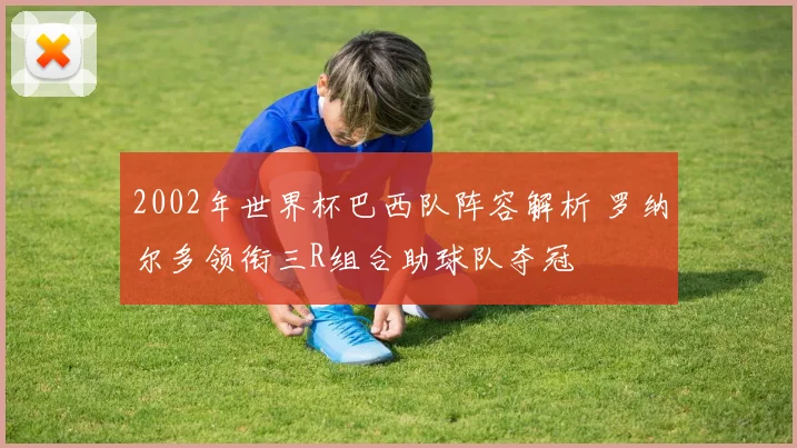 2002年世界杯巴西队阵容解析 罗纳尔多领衔三R组合助球队夺冠