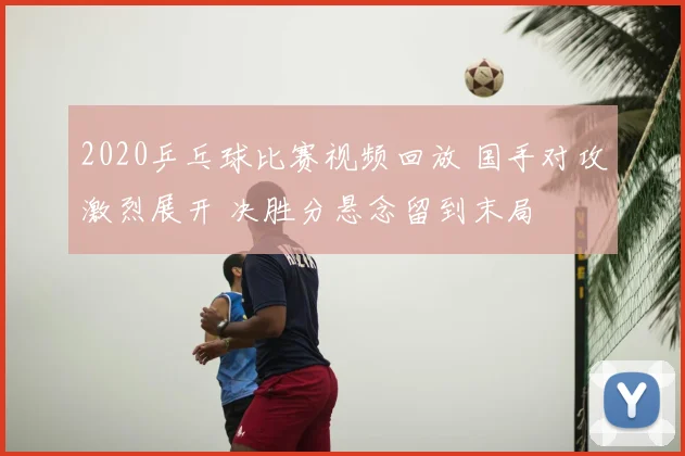 2020乒乓球比赛视频回放 国手对攻激烈展开 决胜分悬念留到末局