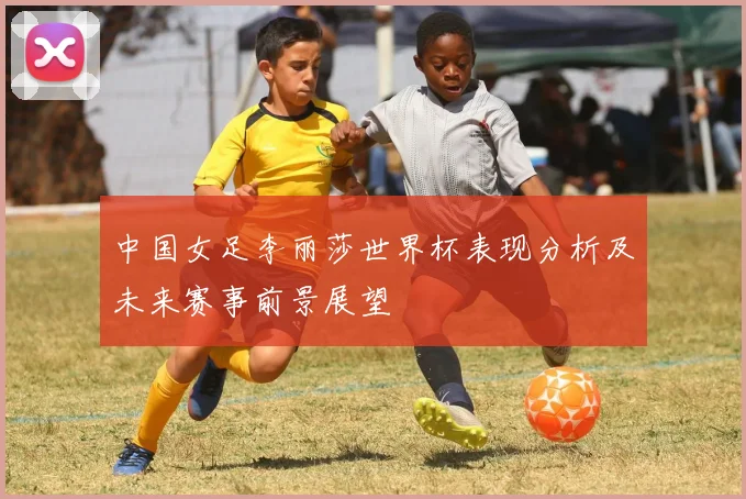 中国女足李丽莎世界杯表现分析及未来赛事前景展望