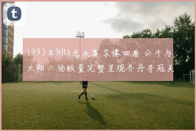 1993年NBA总决赛录像回看 公牛与太阳六场较量完整呈现乔丹夺冠关键时刻