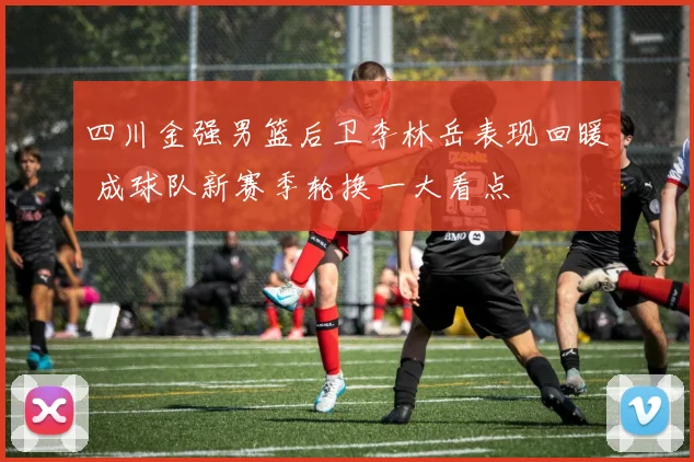 四川金强男篮后卫李林岳表现回暖 成球队新赛季轮换一大看点