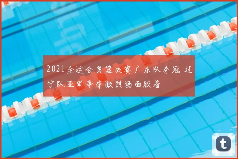 2021全运会男篮决赛广东队夺冠 辽宁队亚军争夺激烈场面胶着