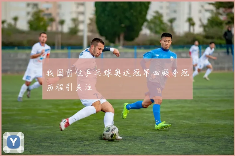我国首位乒乓球奥运冠军回顾夺冠历程引关注