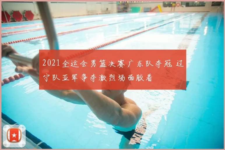 2021全运会男篮决赛广东队夺冠 辽宁队亚军争夺激烈场面胶着