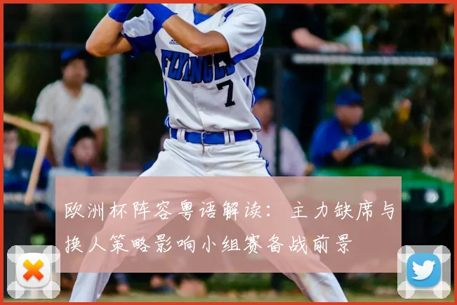 欧洲杯阵容粤语解读：主力缺席与换人策略影响小组赛备战前景