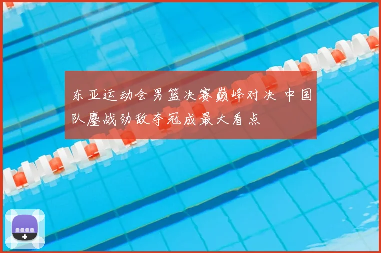 东亚运动会男篮决赛巅峰对决 中国队鏖战劲敌夺冠成最大看点