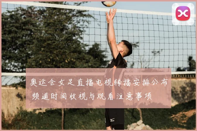 奥运会女足直播电视转播安排公布 频道时间收视与观看注意事项