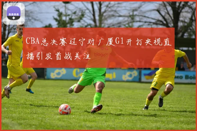CBA总决赛辽宁对广厦G1开打央视直播引发首战关注