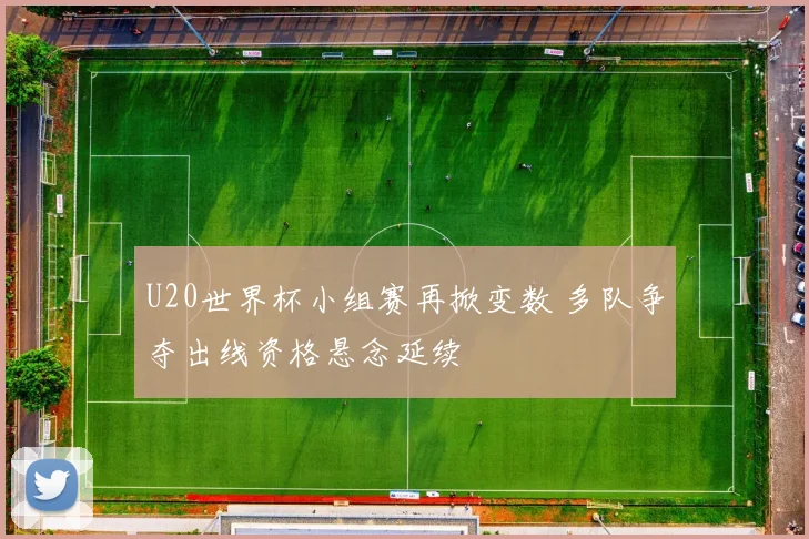 U20世界杯小组赛再掀变数 多队争夺出线资格悬念延续
