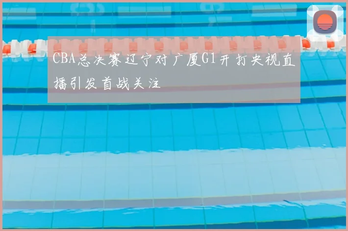 CBA总决赛辽宁对广厦G1开打央视直播引发首战关注