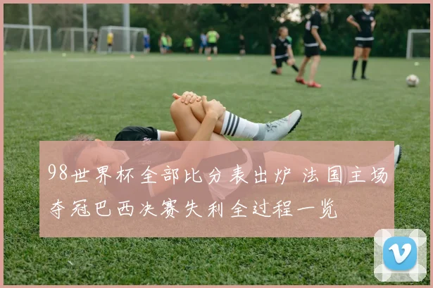 98世界杯全部比分表出炉 法国主场夺冠巴西决赛失利全过程一览