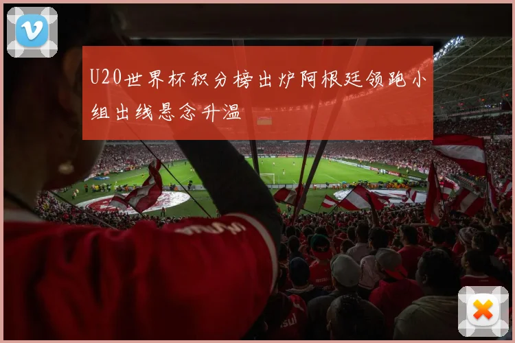 U20世界杯积分榜出炉阿根廷领跑小组出线悬念升温