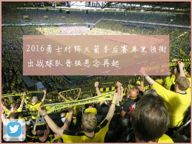 2016勇士对阵火箭季后赛库里领衔出战球队晋级悬念再起