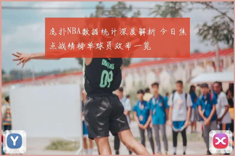 虎扑NBA数据统计深度解析 今日焦点战绩榜单球员效率一览