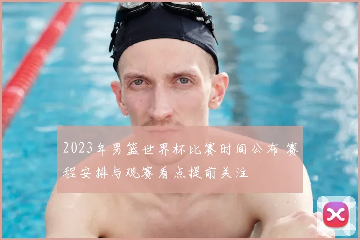 2023年男篮世界杯比赛时间公布 赛程安排与观赛看点提前关注