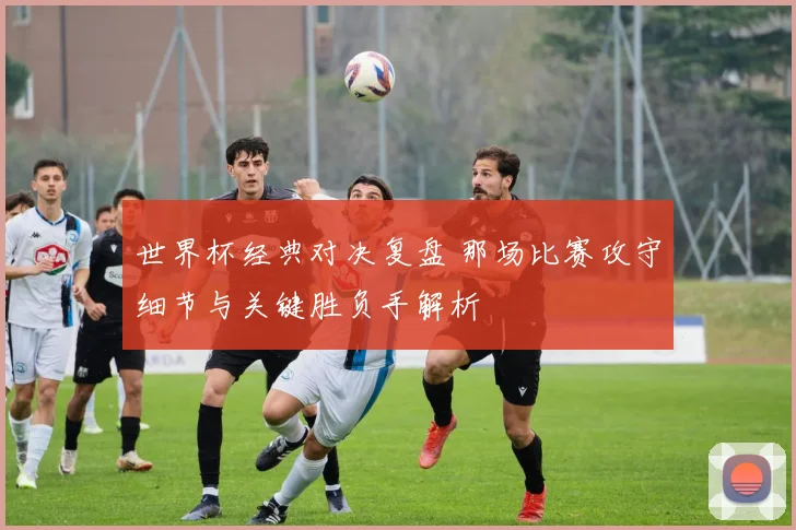 世界杯经典对决复盘 那场比赛攻守细节与关键胜负手解析