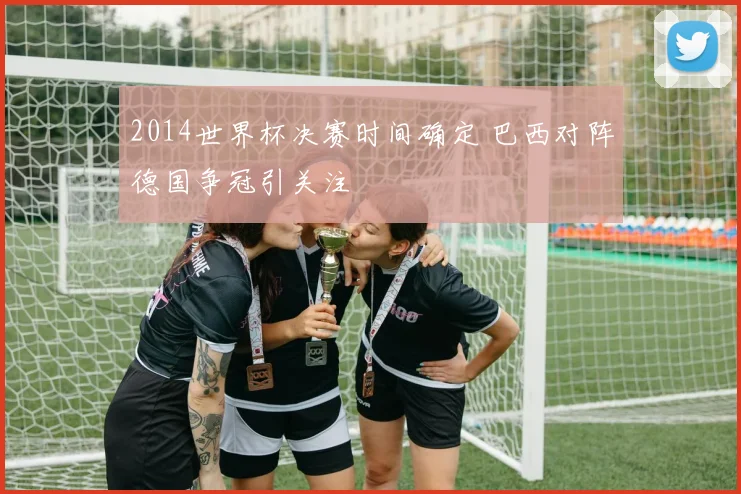 2014世界杯决赛时间确定 巴西对阵德国争冠引关注
