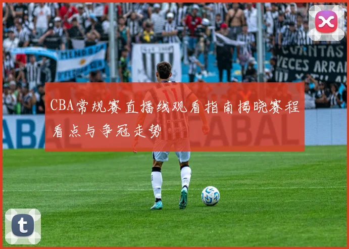 CBA常规赛直播线观看指南揭晓赛程看点与争冠走势