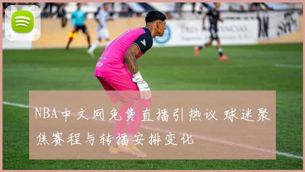 NBA中文网免费直播引热议 球迷聚焦赛程与转播安排变化
