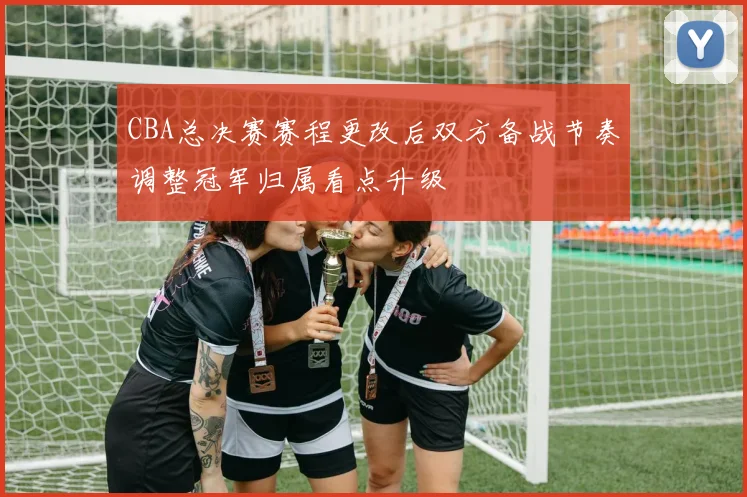 CBA总决赛赛程更改后双方备战节奏调整冠军归属看点升级