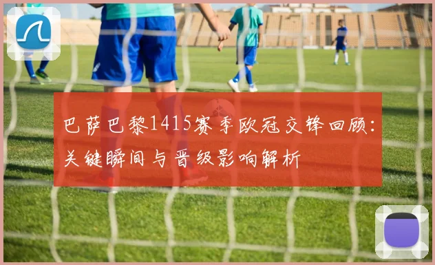 巴萨巴黎1415赛季欧冠交锋回顾：关键瞬间与晋级影响解析