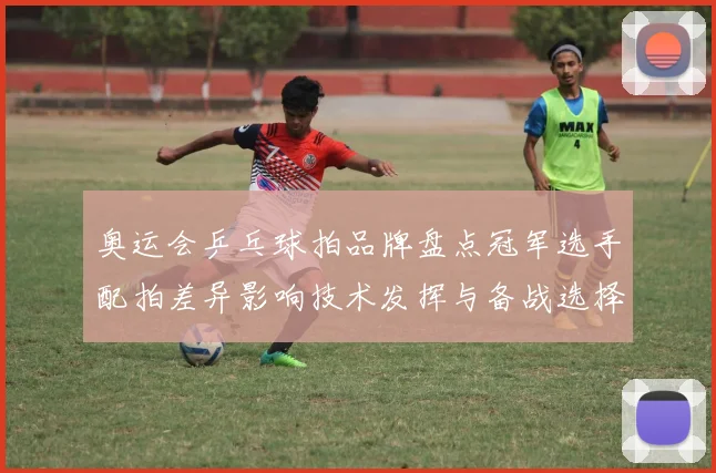 奥运会乒乓球拍品牌盘点冠军选手配拍差异影响技术发挥与备战选择