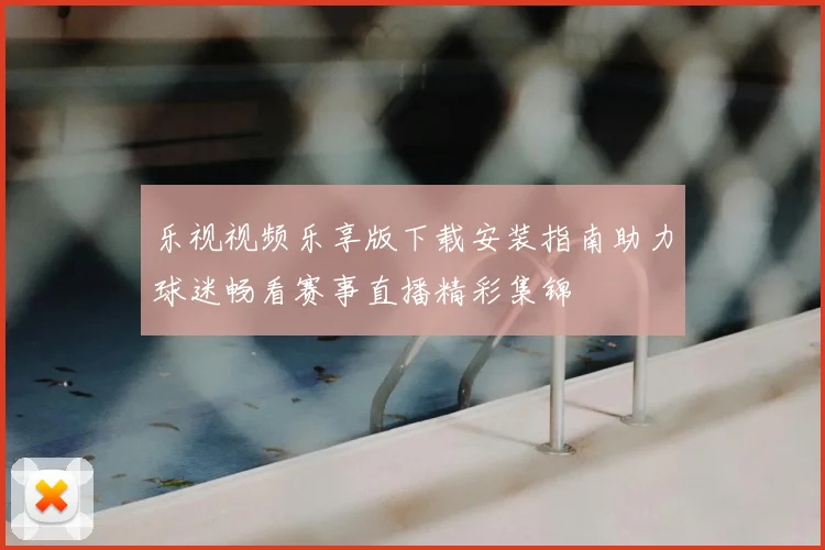 乐视视频乐享版下载安装指南助力球迷畅看赛事直播精彩集锦