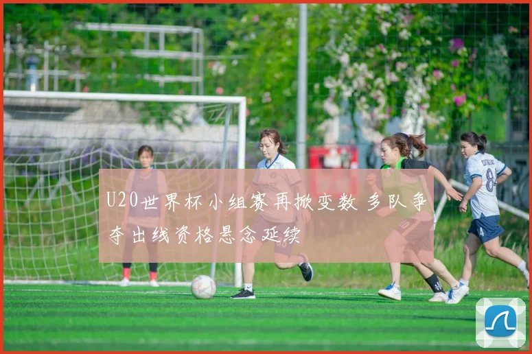 U20世界杯小组赛再掀变数 多队争夺出线资格悬念延续