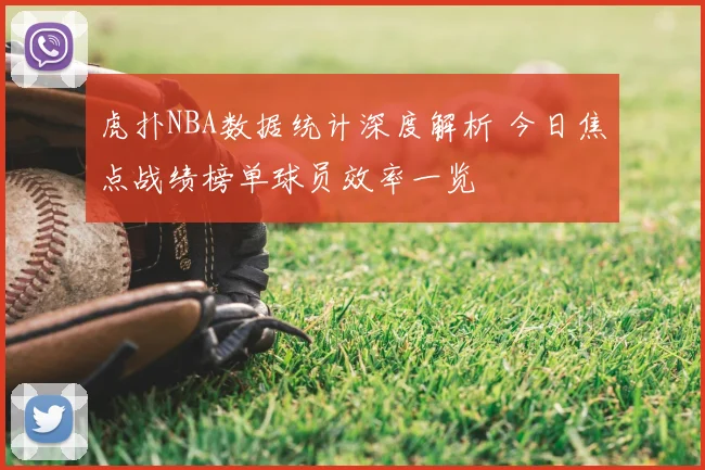 虎扑NBA数据统计深度解析 今日焦点战绩榜单球员效率一览