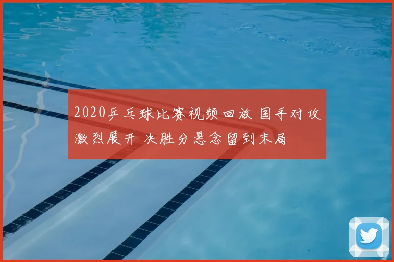 2020乒乓球比赛视频回放 国手对攻激烈展开 决胜分悬念留到末局