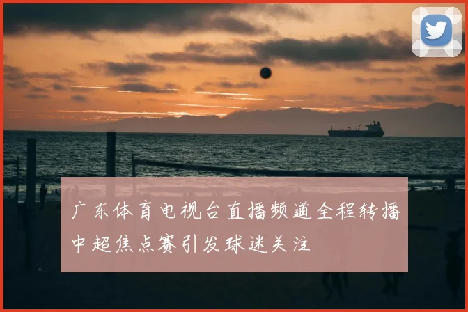 广东体育电视台直播频道全程转播中超焦点赛引发球迷关注